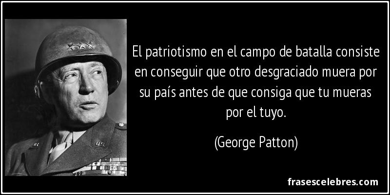 El patriotismo en el campo de batalla consiste en conseguir que otro desgraciado muera por su país antes de que consiga que tu mueras por el tuyo. (George Patton)
