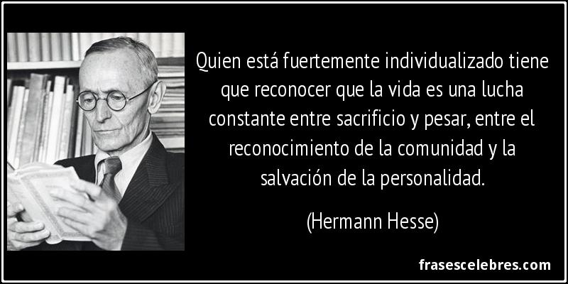 Quien está fuertemente individualizado tiene que reconocer que la vida es una lucha constante entre sacrificio y pesar, entre el reconocimiento de la comunidad y la salvación de la personalidad. (Hermann Hesse)