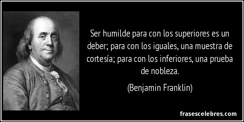 Ser humilde para con los superiores es un deber; para con los iguales, una muestra de cortesía; para con los inferiores, una prueba de nobleza. (Benjamin Franklin)