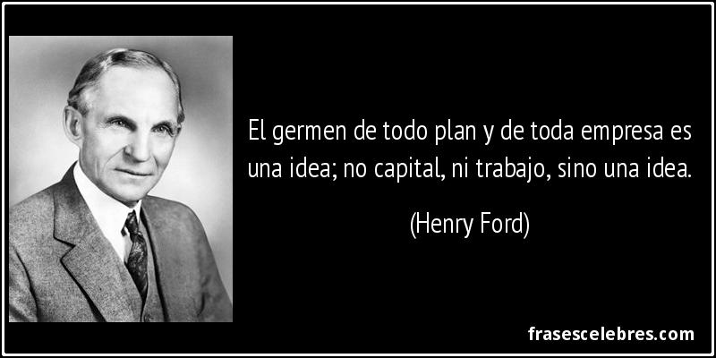 El germen de todo plan y de toda empresa es una idea; no capital, ni trabajo, sino una idea. (Henry Ford)