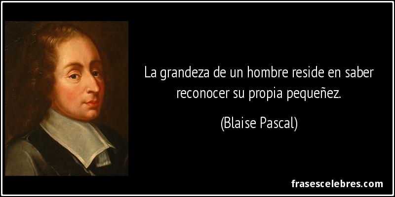 La grandeza de un hombre reside en saber reconocer su propia pequeñez. (Blaise Pascal)