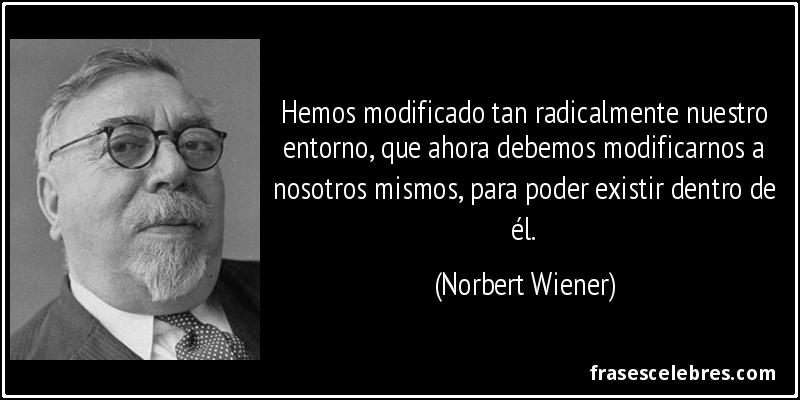 Hemos modificado tan radicalmente nuestro entorno, que ahora debemos modificarnos a nosotros mismos, para poder existir dentro de él. (Norbert Wiener)