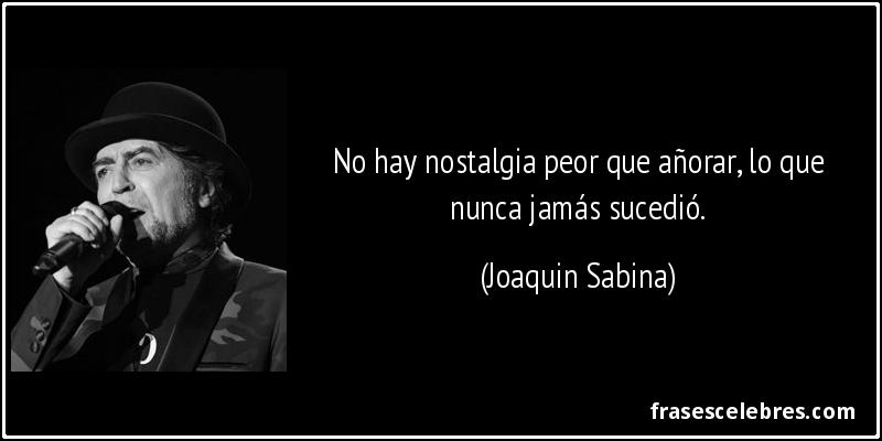 No hay nostalgia peor que añorar, lo que nunca jamás sucedió. (Joaquin Sabina)