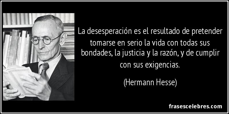 La desesperación es el resultado de pretender tomarse en serio la vida con todas sus bondades, la justicia y la razón, y de cumplir con sus exigencias. (Hermann Hesse)