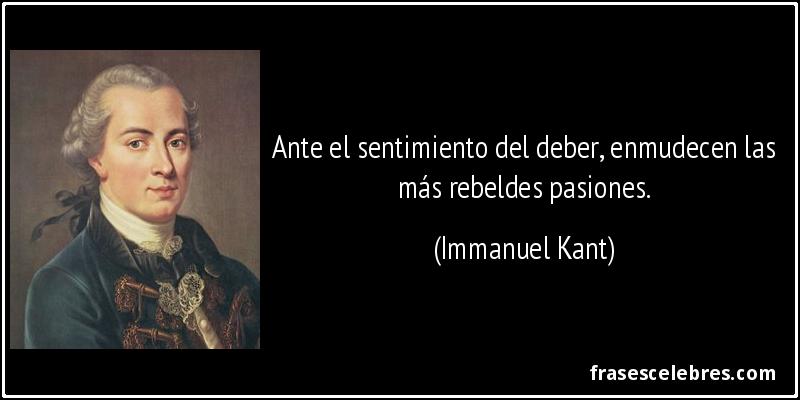 Ante el sentimiento del deber, enmudecen las más rebeldes pasiones. (Immanuel Kant)