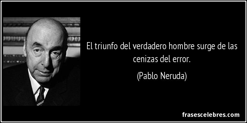 El triunfo del verdadero hombre surge de las cenizas del error. (Pablo Neruda)
