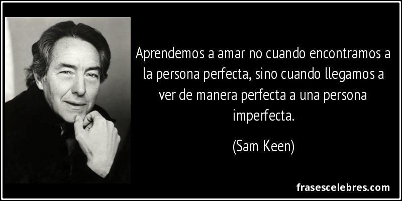 Aprendemos a amar no cuando encontramos a la persona perfecta, sino cuando llegamos a ver de manera perfecta a una persona imperfecta. (Sam Keen)