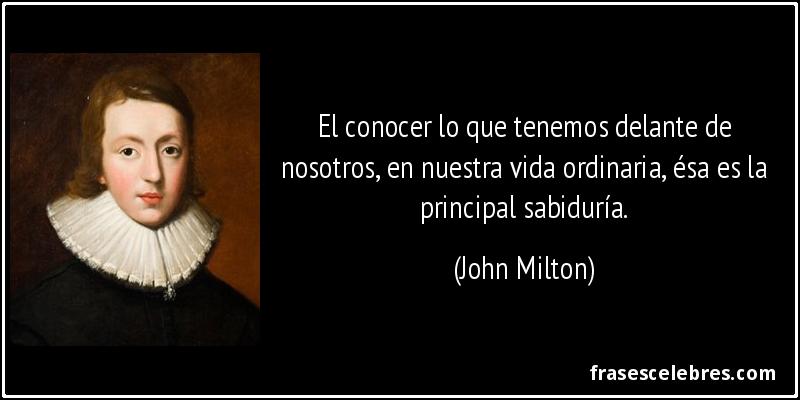 El conocer lo que tenemos delante de nosotros, en nuestra vida ordinaria, ésa es la principal sabiduría. (John Milton)