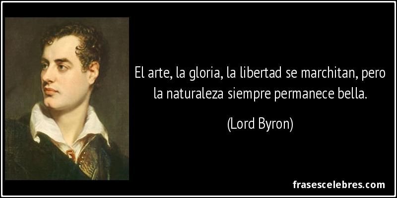 El arte, la gloria, la libertad se marchitan, pero la naturaleza siempre permanece bella. (Lord Byron)