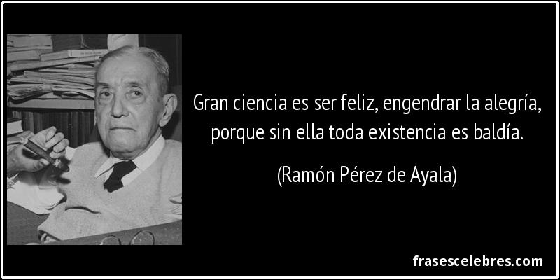 Gran ciencia es ser feliz, engendrar la alegría, porque sin ella toda existencia es baldía. (Ramón Pérez de Ayala)