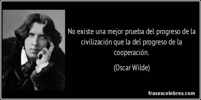 No existe una mejor prueba del progreso de la civilización que la del progreso de la cooperación. (Oscar Wilde)