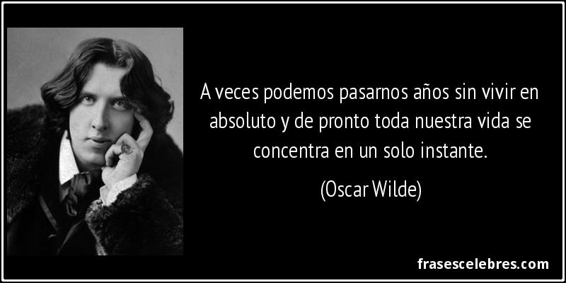 A veces podemos pasarnos años sin vivir en absoluto y de pronto toda nuestra vida se concentra en un solo instante. (Oscar Wilde)