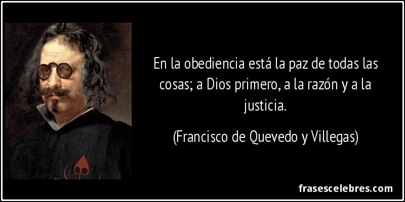 En la obediencia está la paz de todas las cosas; a Dios primero, a la razón y a la justicia. (Francisco de Quevedo y Villegas)