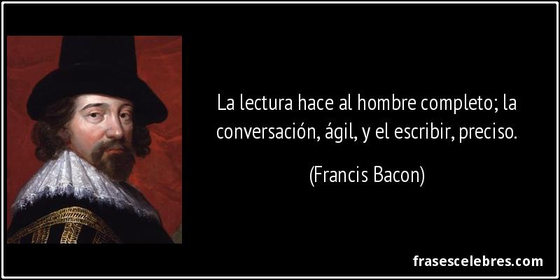 La lectura hace al hombre completo; la conversación, ágil, y el escribir, preciso. (Francis Bacon)