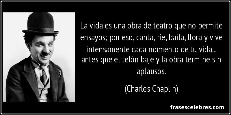 La vida es una obra de teatro que no permite ensayos; por eso, canta, ríe, baila, llora y vive intensamente cada momento de tu vida... antes que el telón baje y la obra termine sin aplausos. (Charles Chaplin)