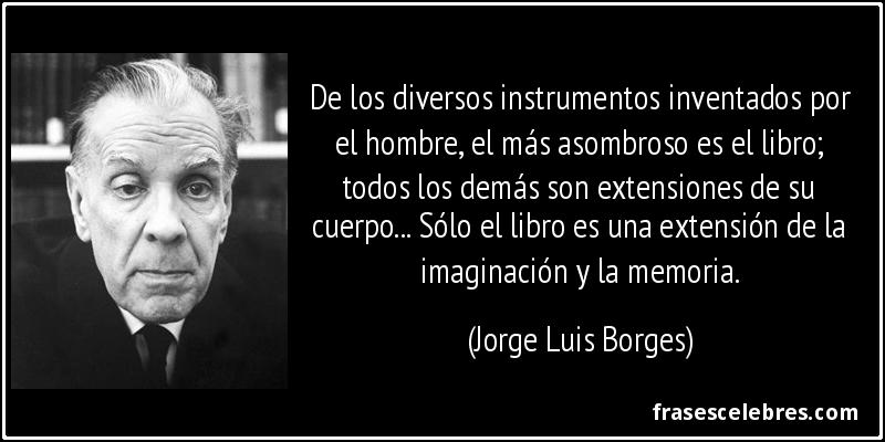De los diversos instrumentos inventados por el hombre, el más asombroso es el libro; todos los demás son extensiones de su cuerpo... Sólo el libro es una extensión de la imaginación y la memoria. (Jorge Luis Borges)