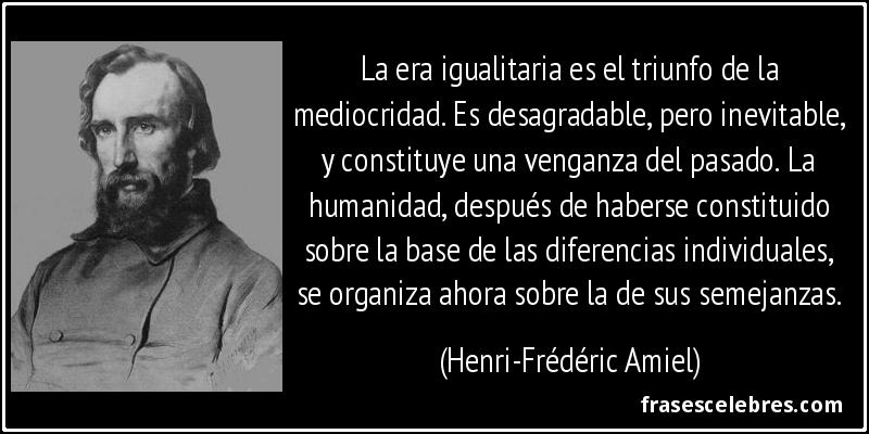 La era igualitaria es el triunfo de la mediocridad. Es desagradable, pero inevitable, y constituye una venganza del pasado. La humanidad, después de haberse constituido sobre la base de las diferencias individuales, se organiza ahora sobre la de sus semejanzas. (Henri-Frédéric Amiel)