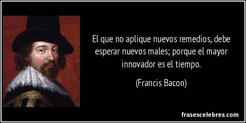 El que no aplique nuevos remedios, debe esperar nuevos males; porque el mayor innovador es el tiempo. (Francis Bacon)