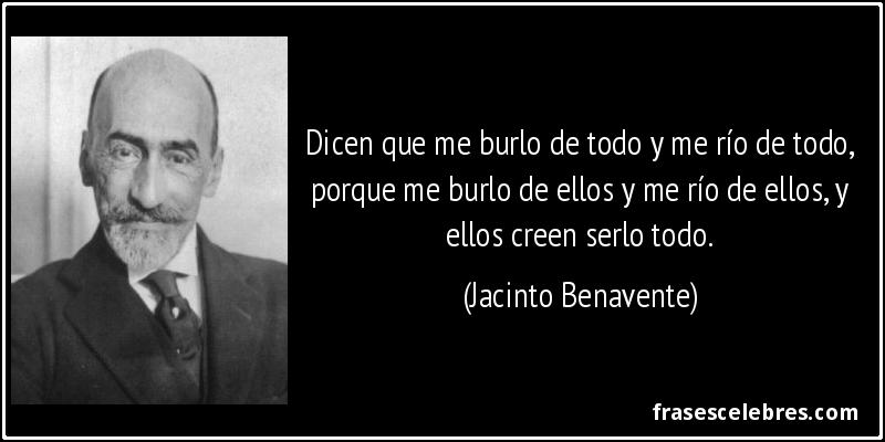 Dicen que me burlo de todo y me río de todo, porque me burlo de ellos y me río de ellos, y ellos creen serlo todo. (Jacinto Benavente)