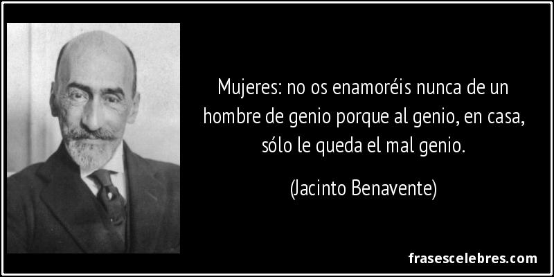 Mujeres: no os enamoréis nunca de un hombre de genio porque al genio, en casa, sólo le queda el mal genio. (Jacinto Benavente)