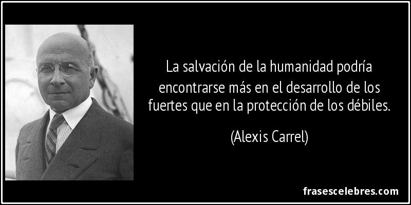 La salvación de la humanidad podría encontrarse más en el desarrollo de los fuertes que en la protección de los débiles. (Alexis Carrel)