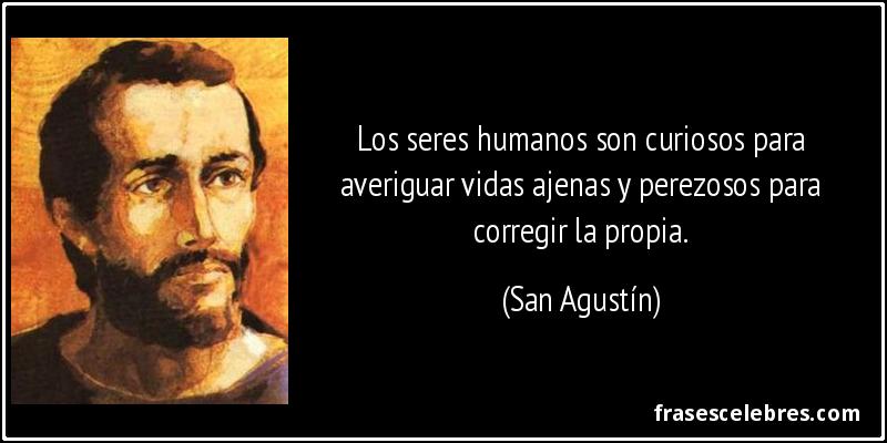 Los seres humanos son curiosos para averiguar vidas ajenas y perezosos para corregir la propia. (San Agustín)