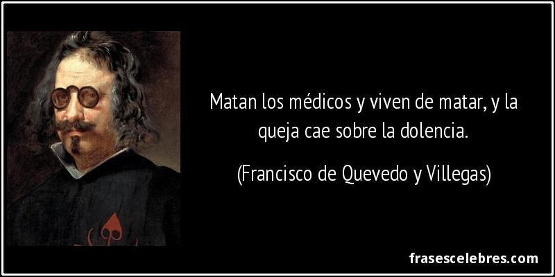 Matan los médicos y viven de matar, y la queja cae sobre la dolencia. (Francisco de Quevedo y Villegas)