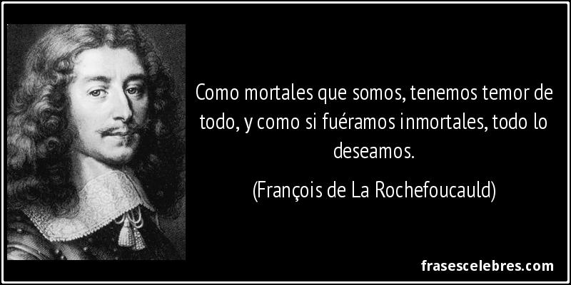 Como mortales que somos, tenemos temor de todo, y como si fuéramos inmortales, todo lo deseamos. (François de La Rochefoucauld)