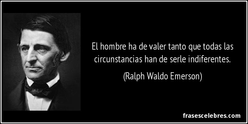 El hombre ha de valer tanto que todas las circunstancias han de serle indiferentes. (Ralph Waldo Emerson)