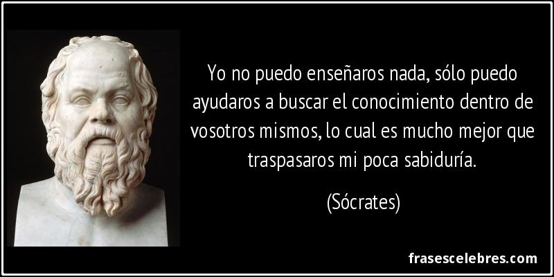 Yo no puedo enseñaros nada, sólo puedo ayudaros a buscar el conocimiento dentro de vosotros mismos, lo cual es mucho mejor que traspasaros mi poca sabiduría. (Sócrates)