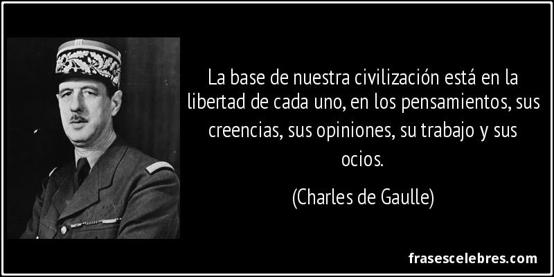 La base de nuestra civilización está en la libertad de cada uno, en los pensamientos, sus creencias, sus opiniones, su trabajo y sus ocios. (Charles de Gaulle)