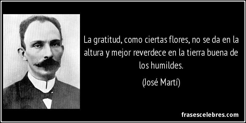 La gratitud, como ciertas flores, no se da en la altura y mejor reverdece en la tierra buena de los humildes. (José Martí)