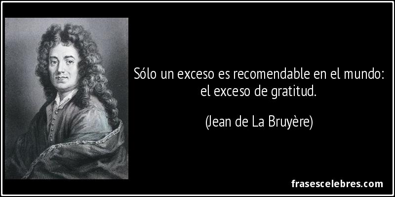 Sólo un exceso es recomendable en el mundo: el exceso de gratitud. (Jean de La Bruyère)