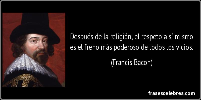 Después de la religión, el respeto a sí mismo es el freno más poderoso de todos los vicios. (Francis Bacon)