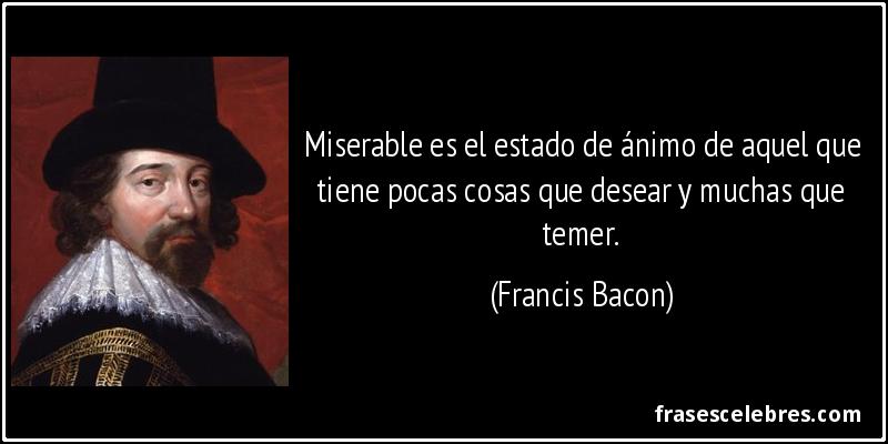 Miserable es el estado de ánimo de aquel que tiene pocas cosas que desear y muchas que temer. (Francis Bacon)