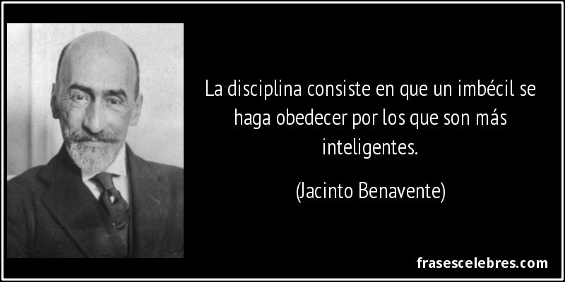 La disciplina consiste en que un imbécil se haga obedecer por los que son más inteligentes. (Jacinto Benavente)