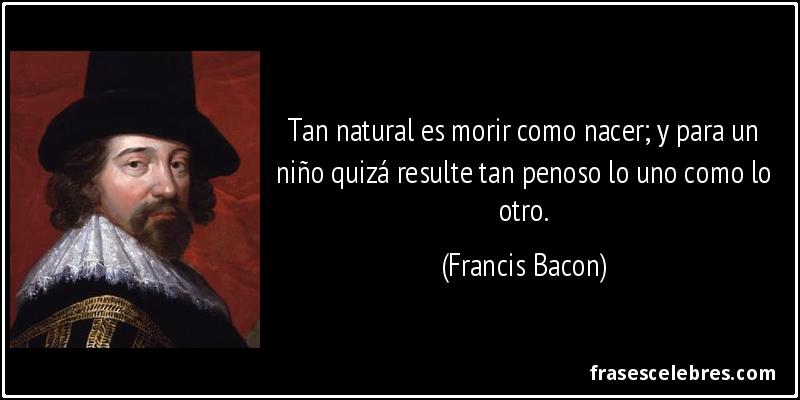 Tan natural es morir como nacer; y para un niño quizá resulte tan penoso lo uno como lo otro. (Francis Bacon)