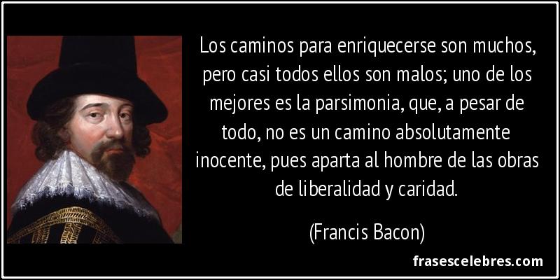 Los caminos para enriquecerse son muchos, pero casi todos ellos son malos; uno de los mejores es la parsimonia, que, a pesar de todo, no es un camino absolutamente inocente, pues aparta al hombre de las obras de liberalidad y caridad. (Francis Bacon)