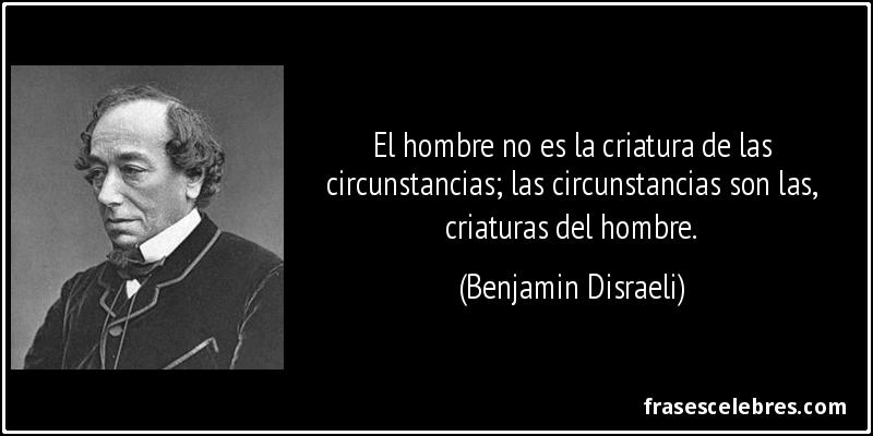 El hombre no es la criatura de las circunstancias; las circunstancias son las, criaturas del hombre. (Benjamin Disraeli)