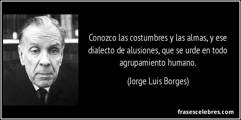 Conozco las costumbres y las almas, y ese dialecto de alusiones, que se urde en todo agrupamiento humano. (Jorge Luis Borges)