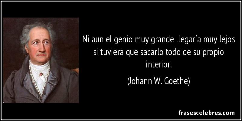 Ni aun el genio muy grande llegaría muy lejos si tuviera que sacarlo todo de su propio interior. (Johann W. Goethe)