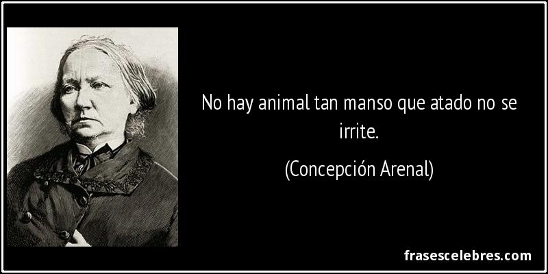 No hay animal tan manso que atado no se irrite. (Concepción Arenal)