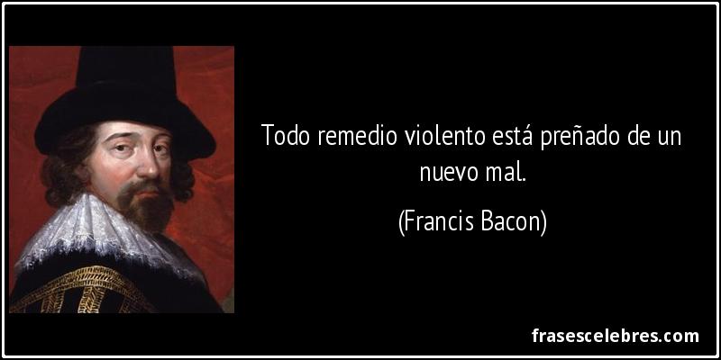 Todo remedio violento está preñado de un nuevo mal. (Francis Bacon)
