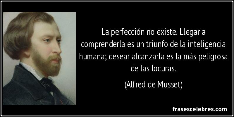 La perfección no existe. Llegar a comprenderla es un triunfo de la inteligencia humana; desear alcanzarla es la más peligrosa de las locuras. (Alfred de Musset)