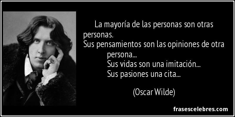 La mayoría de las personas son otras personas. 
Sus pensamientos son las opiniones de otra persona...
Sus vidas son una imitación...
Sus pasiones una cita... (Oscar Wilde)