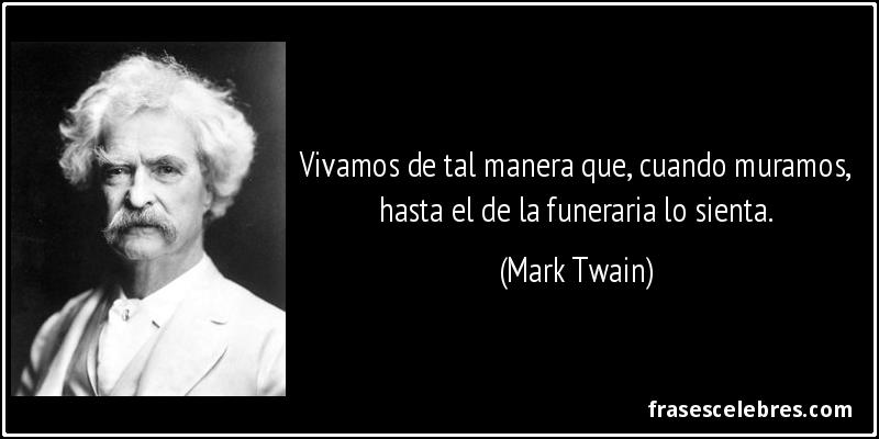Vivamos de tal manera que, cuando muramos, hasta el de la funeraria lo sienta. (Mark Twain)