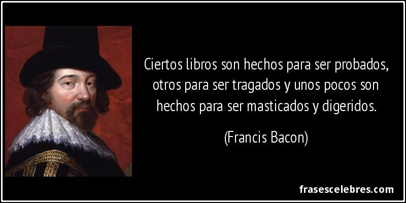 Ciertos libros son hechos para ser probados, otros para ser tragados y unos pocos son hechos para ser masticados y digeridos. (Francis Bacon)
