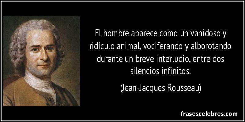 El hombre aparece como un vanidoso y ridículo animal, vociferando y alborotando durante un breve interludio, entre dos silencios infinitos. (Jean-Jacques Rousseau)