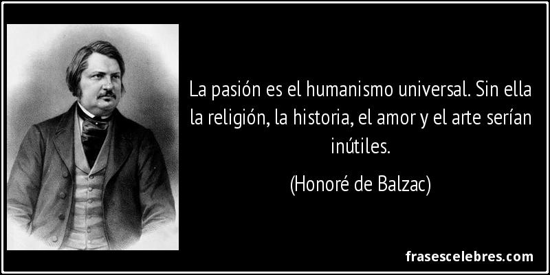 La pasión es el humanismo universal. Sin ella la religión, la historia, el amor y el arte serían inútiles. (Honoré de Balzac)
