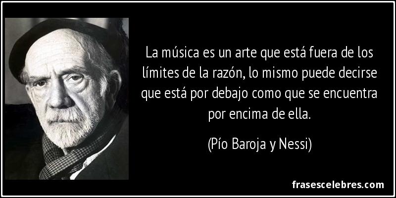 La música es un arte que está fuera de los límites de la razón, lo mismo puede decirse que está por debajo como que se encuentra por encima de ella. (Pío Baroja y Nessi)